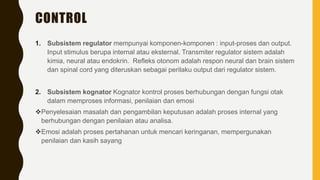 CONTROL
1. Subsistem regulator mempunyai komponen-komponen : input-proses dan output.
Input stimulus berupa internal atau eksternal. Transmiter regulator sistem adalah
kimia, neural atau endokrin. Refleks otonom adalah respon neural dan brain sistem
dan spinal cord yang diteruskan sebagai perilaku output dari regulator sistem.
2. Subsistem kognator Kognator kontrol proses berhubungan dengan fungsi otak
dalam memproses informasi, penilaian dan emosi
Penyelesaian masalah dan pengambilan keputusan adalah proses internal yang
berhubungan dengan penilaian atau analisa.
Emosi adalah proses pertahanan untuk mencari keringanan, mempergunakan
penilaian dan kasih sayang
 