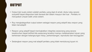 OUTPUT
• Output dari suatu sistem adalah perilaku yang dapt di amati, diukur atau secara
subyektif dapat dilaporkan baik berasal dari dalam maupun dari luar . Perilaku ini
merupakan umpan balik untuk sistem.
• Roy mengkategorikan output sistem sebagai respon yang adaptif atau respon yang
tidak mal-adaptif.
• Respon yang adaptif dapat meningkatkan integritas seseorang yang secara
keseluruhan dapat terlihat bila seseorang tersebut mampu melaksanakan tujuan yang
berkenaan dengan kelangsungan hidup, perkembangan, reproduksi dan keunggulan.
• Sedangkan respon yang mal adaptif perilaku yang tidak mendukung tujuan ini.
 
