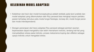 KELEBIHAN MODEL ADAPTASI
• Kelebihan dari teori dan model konseptualnya adalah terletak pada teori praktek dan
model adaptasi yang dikemukakan oleh Roy perawat bisa mengkaji respon perilaku
pasien terhadap stimulus yaitu mode fungsi fisiologis, konsep diri, mode fungsi peran
dan mode interdependensi.
• Dengan penerapan dari teory adaptasi Roy perawat sebagai pemberi asuhan
keperawatan dapat mengetahui dan lebih memahami individu, tentang hal-hal yang
menyebabkan stress pada individu, proses mekanisme koping dan effektor sebagai
upaya individu untuk mengatasi stress.
 