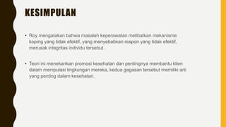 KESIMPULAN
• Roy mengatakan bahwa masalah keperawatan melibatkan mekanisme
koping yang tidak efektif, yang menyebabkan respon yang tidak efektif,
merusak integritas individu tersebut.
• Teori ini menekankan promosi kesehatan dan pentingnya membantu klien
dalam menipulasi lingkungan mereka, kedua gagasan tersebut memiliki arti
yang penting dalam kesehatan.
 