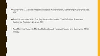  Dwidiyanti M. Aplikasi model konseptual Keperawatan, Semarang: Akper Dep.Kes.
1987.
Roy S.C-Andrews H.A. The Roy Adaptation Model: The Definitive Statement,
California: Appleton & Large. 1991.
Ann Marriner Tomey & Martha Raile Alligood, nursing theorist and their work. 1998:
Mosby
 
