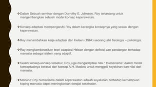 Dalam Sebuah seminar dengan Dorrothy E. Johnson, Roy tertantang untuk
mengembangkan sebuah model konsep keperawatan.
Konsep adaptasi mempengaruhi Roy dalam kerangka konsepnya yang sesuai dengan
keperawatan.
Roy menambahkan kerja adaptasi dari Helsen (1964) seorang ahli fisiologis – psikologis.
Roy mengkombinasikan teori adaptasi Helson dengan definisi dan pandangan terhadap
manusia sebagai sistem yang adaptif.
Selain konsep-konsep tersebut, Roy juga mengadaptasi nilai “ Humanisme” dalam model
konseptualnya berasal dari konsep A.H. Maslow untuk menggali keyakinan dan nilai dari
manusia.
Menurut Roy humanisme dalam keperawatan adalah keyakinan, terhadap kemampuan
koping manusia dapat meningkatkan derajat kesehatan.
 