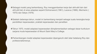 Sebagai model yang berkembang, Roy menggambarkan kerja dari ahli-ahli lain dari
ahli-ahli lain di area adaptasi seperti Dohrenwend (1961), Lazarus (1966), Mechanic (
1970) dan Selye (1978).
Setelah beberapa tahun, model ini berkembang menjadi sebagai suatu kerangka kerja
pendidikan keperawatan, praktek keperawatan dan penelitian
Tahun 1970, model adaptasi keperawatan diimplementasikan sebagai dasar kurikulum
sarjana muda keperawatan di Mount Saint Mary’s College.
Perkembangan model adaptasi keperawatan dipengaruhi oleh latar belakang Roy dan
profesionalismenya.
 
