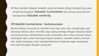  Roy memiliki delapan falsafah yang kemudian dibagi menjadi dua yaitu
empat berdasarkan falsafah humanisme dan empat yang lainnya
berdasarkan falsafah veritivity.
Falsafah humanisme / kemanusiaan
Berarti bahwa manusia itu memiliki rasa ingin tahu dan menghargai, jadi
seorang individu akan memiliki rasa saling berbagi dengan sesama dalam
kemampuannya memecahkan suatu persoalan atau untuk mencari solusi,
bertingkah laku untuk mencapai tujuan tertentu, memiliki holism intrinsik
dan selalu berjuang untuk mempertahankan integritas agar senantiasa
bisa berhubungan dengan orang lain.
 