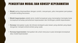 PENGERTIAN MODAL DAN KONSEP KEPERAWATAN
• Model sering disamaartikan dengan contoh, menyerupai, yaitu merupakan pernyataan
simbolik tentang fenomena
• Model keperawatan adalah jenis model konseptual yang menerapkan kerangka kerja
konseptual terhadap pemahaman keperawatan dan bimbingan praktik keperawatan.
• Konsep merupakan suatu ide dimana terdapat suatu kesan yang abstrak yang dapat
diorganisir menjadi simbol-simbol yang nyata
• Konsep keperawatan merupakan ide untuk menyusun suatu kerangka konseptual
atau model keperawatan
 