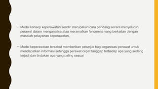 • Model konsep keperawatan sendiri merupakan cara pandang secara menyeluruh
perawat dalam menganalisa atau meramalkan fenomena yang berkaitan dengan
masalah pelayanan keperawatan.
• Model keperawatan tersebut memberikan petunjuk bagi organisasi perawat untuk
mendapatkan informasi sehingga perawat cepat tanggap terhadap apa yang sedang
terjadi dan tindakan apa yang paling sesuai
 