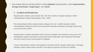 • Ada empat elemen penting dalam model adaptasi keperawatan, yakni keperawatan,
tenaga kesehatan, lingkungan, dan sehat
1. ELEMEN KEPERAWATAN
Keperawatan adalah suatu disiplin ilmu dan ilmu tersebut menjadi landasan dalam
melaksanakan praktik keperawatan (Roy, 1983).
Roy berpendapat bahwa keperawatan sebagai ilmu dan praktik berperan dalam
meningkatkan adaptasi individu dan kelompok terhadap kesehatan sehingga sikap yang
muncul semakin positif.
Keperawatan memberi perbaikan pada manusia sebagai sutu kesatuan yang utuh untuk
beradaptasi dengan perubahan yang terjadi pada lingkungan dan berespons terhadap
stimulus internal yang mempengaruhi adaptasi.
Tujuan keperawatan adalah meningkatkan interaksi individu dengan lingkungan, sehingga
adaptasi dalam setiap aspek semakin meningkat.Komponen-komponen adaptas
 