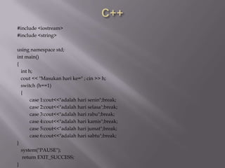 #include <iostream>
#include <string>
using namespace std;
int main()
{
int h;
cout << "Masukan hari ke=" ; cin >> h;
switch (h==1)
{
case 1:cout<<"adalah hari senin";break;
case 2:cout<<"adalah hari selasa";break;
case 3:cout<<"adalah hari rabu";break;
case 4:cout<<"adalah hari kamis";break;
case 5:cout<<"adalah hari jumat";break;
case 6:cout<<"adalah hari sabtu";break;
}
system("PAUSE");
return EXIT_SUCCESS;
}
 