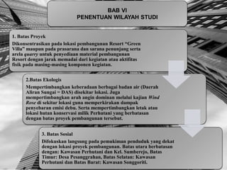 BAB VI
PENENTUAN WILAYAH STUDI
1. Batas Proyek
Dikonsentrasikan pada lokasi pembangunan Resort “Green
Villa” maupun pada prasarana dan sarana penunjang serta
arela quarry untuk penyediaan material pembangunan
Resort dengan jarak memadai dari kegiatan atau aktifitas
fisik pada masing-masing komponen kegiatan.
2.Batas Ekologis
Mempertimbangkan keberadaan berbagai badan air (Daerah
Aliran Sungai = DAS) disekitar lokasi. Juga
mempertimbangkan arah angin dominan melalui kajian Wind
Rose di sekitar lokasi guna memperkirakan dampak
penyebaran emisi debu. Serta mempertimbangkan letak atau
lokasi hutan konservasi milik Perhutani yang berbatasan
dengan batas proyek pembangunan tersebut.
3. Batas Sosial
Difokuskan langsung pada pemukiman penduduk yang dekat
dengan lokasi proyek pembangunan. Batas utara berbatasan
dengan: Kawasan Perhutani dan Kel. Sumberejo, Batas
Timur: Desa Pesanggrahan, Batas Selatan: Kawasan
Perhutani dan Batas Barat: Kawasan Songgoriti.
 