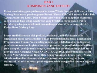 BAB I
KOMPONEN YANG DITELITI
Untuk mendukung pengembangan kawasan Wisata Songgoriti di Kodya Batu,
Malang Raya maka pembangunan Resort “Green Villa” di kawasan Bukit Bale
Agung Nusantara Emas, Desa Songgokerto yaitu suatu bangunan akomodasi
yang nyaman bagi setiap wisatawan yang hendak menghabiskan waktu
istirahatnya dengan menikmati pemandangan alam di desa Songgokerto,
Kodya Batu, Malang Raya.
 Proses studi dilakukan oleh praktisi, akademisi, ahli dari kementrian
lingkungan hidup serta ahli dari Badan Pengendalian Dampak Lingkungan
Propinsi Jawa Timur. Proses pelingkupan telah dilakukan dengan kegiatan
pembahasan rencana kegiatan bersama pemrakarsa, prediksi dan identifikasi
jenis dampak, peninjauan lapangan, analisis dan perumusan isu pokok serta
penyususnan Kerangka Acuan ANDAL (KAANDAL) pembangunan Resort
“Green Villa” di kawasan Bukit Bale Agung Nusantara Emas, Batu – Malang
ini belum dipublikasikan melalui media massa, namun sebagian besar
masayarakt di sekitar lokasi pembangunan telah mengetahui rencana kegitan
tersebut.
 