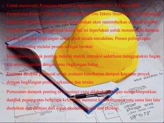 Untuk memenuhi Peraturan Menteri Lingkunan Hidup No. 8 Tahun 2006,
Pemrakarsa Resort “Green Villa” membentuk Tim Teknis Studi Analisis Lingkungan.
Dalam studi andal, kegiatan yang diperkirakan akan menimbulkan dampak disebut
isu pokok. Proses pelingkupan dalam hal ini diperlukan untuk menentukan dampak
penting terhadap lingkungan untuk studi secara mendalam. Proses pelingkupan
dampak penting melalui proses sebagai berikut:
Identifikasi dampak penting melalui matrik interaksi sederhana menggunakan bagan
alir antara kegiatan dengan rona lingkungan hidup.
Evaluasi dampak potensial untuk evaluasi keterkaitan dampak kegiatan proyek
dengan lingkungan primer, sekunder dan tersier.
Pemusatan dampak penting (Focussing) yang dilakukan dengan mengelompokkan
dampak penting atas beberapa kelompok menurut keterkaitannya satu sama lain lalu
diurutkan dan ditinjau dari aspek ekonomi, sosial dan ekologi.
 