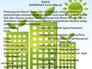 BAB II
KOMPONEN YANG DIKAJI
Pembangunan Resort “Green Villa” ini bertujuan untuk mendukung
perkembangan kawasan wisata Songgoriti yang kaya akan potensi wisata
baik alam maupun budaya. Dengan dibangunnya Resort “Green Villa” ini
diharapkan dapat mendukung peningkatan kesejahteraan ekonomi warga
sekitar melalui sektor pariwisata.
Lokasi/Desa : Kawasan Bukit Bale Agung Nusantara
Emas,
Songgokerto, Kodya Batu, Malang Raya
Status : Direncanakan untuk pembangunan
Resort “Green Villa”
Dimensi Bangunan : Terdiri lebih dari 200 kamar
Pembebasan Lahan : Tidak Ada (tanan milik pemrakarsa)
Kondisi Lahan : Lereng Gunung Panderman, Agak
Terjal dengan
ketinggian 800 – 1550 meter diatas
permukaan laut.
Sumber Material : Semen, Beton, Batu, Bata
 