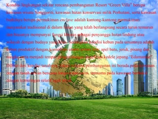 Kondisi lingkungan sekitar rencana pembangunan Resort “Green Villa” berupa
kawasan wisata Songgoriti, kawasan hutan konservasi milik Perhutani, serta kawasan
budidaya berupa permukiman enclave adalah kantong-kantong permukiman
masyarakat tradisional di dalarn hutan yang telah berlangsung secara turun temurun
dan biasanya mempunyai fungsi khusus sebagai penyangga hutan lindung atau
wilayah dengan budaya yang khas. Sedangkan kondisi kebun pada umumnya adalah
kebun produktif dengan komoditas utama antara lain: apel batu, jeruk, pisang dan
nangka serta menjadi tempat pengembangan penelitian kedele jepang “Edamamae”.
Dilihat dari kondisi tanahnya, lokasi rencana pembangunan ini berada pada kawasan
dengan tanah rawan bencana longsor dan erosi, terutama pada kawasan berbukit
dengan kemiringan relatif agak terjal.
 