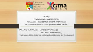LMCP 1532
PEMBANGUNAN BANDAR MAPAN
TUGASAN 12 : REKA BENTUK BANDAR MASA DEPAN
PROJEK AKHIR : BANGI-KAJANG 30 TAHUN AKAN DATANG
NAMA AHLI KUMPULAN : 1. WOK LI YAN (A163617)
2. NG CHIEN CHERN (A164797)
PENSYARAH : PROF. DARO’ IR. DR RIZA ATIQ ABDULLAH BIN O.K. RAHMAT
 