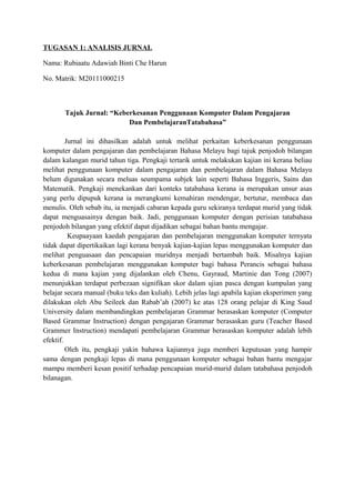 TUGASAN 1: ANALISIS JURNAL

Nama: Rubiaatu Adawiah Binti Che Harun

No. Matrik: M20111000215



       Tajuk Jurnal: “Keberkesanan Penggunaan Komputer Dalam Pengajaran
                          Dan PembelajaranTatabahasa”

         Jurnal ini dihasilkan adalah untuk melihat perkaitan keberkesanan penggunaan
komputer dalam pengajaran dan pembelajaran Bahasa Melayu bagi tajuk penjodoh bilangan
dalam kalangan murid tahun tiga. Pengkaji tertarik untuk melakukan kajian ini kerana beliau
melihat penggunaan komputer dalam pengajaran dan pembelajaran dalam Bahasa Melayu
belum digunakan secara meluas seumpama subjek lain seperti Bahasa Inggeris, Sains dan
Matematik. Pengkaji menekankan dari konteks tatabahasa kerana ia merupakan unsur asas
yang perlu dipupuk kerana ia merangkumi kemahiran mendengar, bertutur, membaca dan
menulis. Oleh sebab itu, ia menjadi cabaran kepada guru sekiranya terdapat murid yang tidak
dapat menguasainya dengan baik. Jadi, penggunaan komputer dengan perisian tatabahasa
penjodoh bilangan yang efektif dapat dijadikan sebagai bahan bantu mengajar.
          Keupaayaan kaedah pengajaran dan pembelajaran menggunakan komputer ternyata
tidak dapat dipertikaikan lagi kerana benyak kajian-kajian lepas menggunakan komputer dan
melihat penguasaan dan pencapaian muridnya menjadi bertambah baik. Misalnya kajian
keberkesanan pembelajaran menggunakan komputer bagi bahasa Perancis sebagai bahasa
kedua di mana kajian yang dijalankan oleh Chenu, Gayraud, Martinie dan Tong (2007)
menunjukkan terdapat perbezaan signifikan skor dalam ujian pasca dengan kumpulan yang
belajar secara manual (buku teks dan kuliah). Lebih jelas lagi apabila kajian eksperimen yang
dilakukan oleh Abu Seileek dan Rabab’ah (2007) ke atas 128 orang pelajar di King Saud
University dalam membandingkan pembelajaran Grammar berasaskan komputer (Computer
Based Grammar Instruction) dengan pengajaran Grammar berasaskan guru (Teacher Based
Grammer Instruction) mendapati pembelajaran Grammar berasaskan komputer adalah lebih
efektif.
         Oleh itu, pengkaji yakin bahawa kajiannya juga memberi keputusan yang hampir
sama dengan pengkaji lepas di mana penggunaan komputer sebagai bahan bantu mengajar
mampu memberi kesan positif terhadap pencapaian murid-murid dalam tatabahasa penjodoh
bilanagan.
 