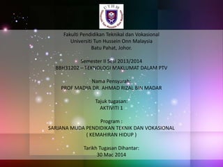 Fakulti Pendidikan Teknikal dan Vokasional
Universiti Tun Hussein Onn Malaysia
Batu Pahat, Johor.
Semester II Sesi 2013/2014
BBH31202 – TEKNOLOGI MAKLUMAT DALAM PTV
Nama Pensyarah:
PROF MADYA DR. AHMAD RIZAL BIN MADAR
Tajuk tugasan:
AKTIVITI 1
Program :
SARJANA MUDA PENDIDIKAN TEKNIK DAN VOKASIONAL
( KEMAHIRAN HIDUP )
Tarikh Tugasan Dihantar:
30 Mac 2014
 