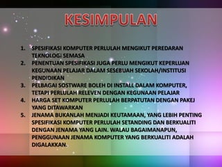 1. SPESIFIKASI KOMPUTER PERLULAH MENGIKUT PEREDARAN
TEKNOLOGI SEMASA
2. PENENTUAN SPESIFIKASI JUGA PERLU MENGIKUT KEPERLUAN
KEGUNAAN PELAJAR DALAM SESEBUAH SEKOLAH/INSTITUSI
PENDIDIKAN
3. PELBAGAI SOSTWARE BOLEH DI INSTALL DALAM KOMPUTER,
TETAPI PERLULAH RELEVEN DENGAN KEGUNAAN PELAJAR
4. HARGA SET KOMPUTER PERLULAH BERPATUTAN DENGAN PAKEJ
YANG DITAWARKAN
5. JENAMA BUKANLAH MENJADI KEUTAMAAN, YANG LEBIH PENTING
SPESIFIKASI KOMPUTER PERLULAH SETANDING DAN BERKUALITI
DENGAN JENAMA YANG LAIN. WALAU BAGAIMANAPUN,
PENGGUNAAN JENAMA KOMPUTER YANG BERKUALITI ADALAH
DIGALAKKAN.
 