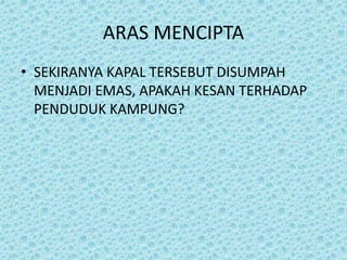 ARAS MENCIPTA
• SEKIRANYA KAPAL TERSEBUT DISUMPAH
MENJADI EMAS, APAKAH KESAN TERHADAP
PENDUDUK KAMPUNG?
 