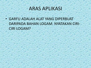 ARAS APLIKASI
• GARFU ADALAH ALAT YANG DIPERBUAT
DARIPADA BAHAN LOGAM. NYATAKAN CIRI-
CIRI LOGAM?
 