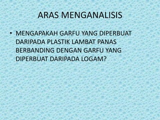 ARAS MENGANALISIS
• MENGAPAKAH GARFU YANG DIPERBUAT
DARIPADA PLASTIK LAMBAT PANAS
BERBANDING DENGAN GARFU YANG
DIPERBUAT DARIPADA LOGAM?
 
