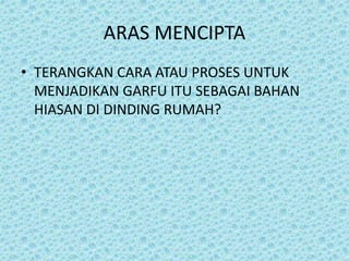 ARAS MENCIPTA
• TERANGKAN CARA ATAU PROSES UNTUK
MENJADIKAN GARFU ITU SEBAGAI BAHAN
HIASAN DI DINDING RUMAH?
 