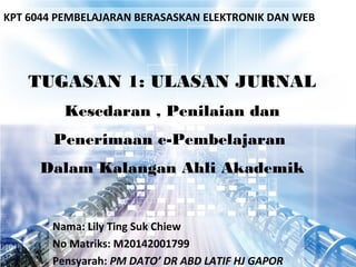 TUGASAN 1: ULASAN JURNAL
Kesedaran , Penilaian dan
Penerimaan e-Pembelajaran
Dalam Kalangan Ahli Akademik
Nama: Lily Ting Suk Chiew
No Matriks: M20142001799
Pensyarah: PM DATO’ DR ABD LATIF HJ GAPOR
KPT 6044 PEMBELAJARAN BERASASKAN ELEKTRONIK DAN WEB
 