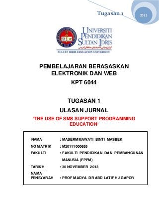 Tugasan 1

2013

PEMBELAJARAN BERASASKAN
ELEKTRONIK DAN WEB
KPT 6044
TUGASAN 1
ULASAN JURNAL
‘THE USE OF SMS SUPPORT PROGRAMMING
EDUCATION’
NAMA

: MASERMMAWATI BINTI MASBEK

NO MATRIK

: M20111000655

FAKULTI

: FAKULTI PENDIDIKAN DAN PEMBANGUNAN
MANUSIA (FPPM)

TARIKH

: 30 NOVEMBER 2013

NAMA
PENSYARAH

: PROF MADYA DR ABD LATIF HJ GAPOR

 