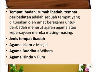 • Tempat ibadah, rumah ibadah, tempat
peribadatan adalah sebuah tempat yang
digunakan oleh umat beragama untuk
beribadah menurut ajaran agama atau
kepercayaan mereka masing-masing.
• Jenis tempat ibadah
• Agama Islam > Masjid
• Agama Buddha > Wihara
• Agama Hindu > Pura
 