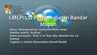 LMCP1532 Pembangunan Bandar
Mapan
Nama : Muhammad Nur Syafiq Bin Mohd Jamal
Nombor matrik : A158240
Nama pensyarah : Prof. Ir Dr Riza Atiq Abdullah bin o.k
Rahmat
Tugasan 11 : bandar Berpusatkan Rumah Ibadah
 
