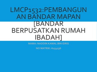 LMCP1532:PEMBANGUN
AN BANDAR MAPAN
[BANDAR
BERPUSATKAN RUMAH
IBADAH]
NAMA: NADDIN KAMAL BIN IDRIS
NO MATRIK:A154236
 