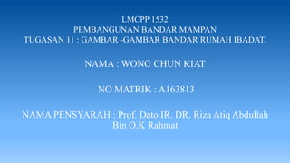 LMCPP 1532
PEMBANGUNAN BANDAR MAMPAN
TUGASAN 11 : GAMBAR -GAMBAR BANDAR RUMAH IBADAT.
NAMA : WONG CHUN KIAT
NO MATRIK : A163813
NAMA PENSYARAH : Prof. Dato IR. DR. Riza Atiq Abdullah
Bin O.K Rahmat
 