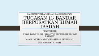 LMCP1532 PEMBANGUNAN BANDAR MAPAN
TUGASAN 11: BANDAR
BERPUSATKAN RUMAH
IBADAH
PENSYARAH :
PROF. DATO’ IR. DR RIZA ATIQ ABDULLAH BIN O.K
RAHMAT
NAMA : MOHAMAD AMIR ASHRAF BIN ISMAIL
NO. MATRIK : A157188