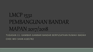 LMCP 1532
PEMBANGUNAN BANDAR
MAPAN 2017/2018
TUGASAN 11: GAMBAR-GAMBAR BANDAR BERPUSATKAN RUMAH IBADAH
CHEE WEI SHAN A165782
 