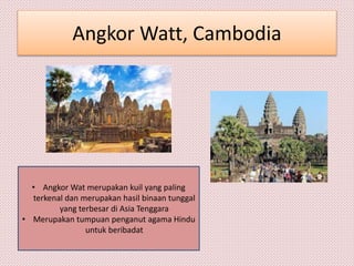 Angkor Watt, Cambodia
• Angkor Wat merupakan kuil yang paling
terkenal dan merupakan hasil binaan tunggal
yang terbesar di Asia Tenggara
• Merupakan tumpuan penganut agama Hindu
untuk beribadat
 