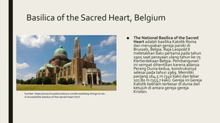 Basilica of the Sacred Heart, Belgium
■ The National Basilica of the Sacred
Heart adalah basilika Katolik Roma
dan merupakan gereja paroki di
Brussels, Belgia. Raja Leopold II
meletakkan batu pertama pada tahun
1905 saat perayaan ulang tahun ke-75
Kemerdekaan Belgia. Pembangunan
ini sempat dihentikan karena adanya
Perang Dunia kedua, konstruksinya
selesai pada tahun 1969. Memiliki
panjang 164,5 m (540 kaki) dan lebar
107,80 m (353,7 kaki). Gereja ini Gereja
Katolik keenam terbesar di dunia dan
ketujuh di antara gereja-gereja
Kristen.Sumber: https://www.brusselsnicetours.com/brussels/top-things-to-do-
in-brussels/the-basilica-of-the-sacred-heart.html
 