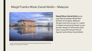 MasjidTuanku Mizan ZainalAbidin – Malaysia
Masjid Mizan Zainal Abidin yang
juga dikenal sebagai Masjid Besi
terletak di Putrajaya, Malaysia.
Dengan total area 73.795 m2, masjid
ini dapat menampung sampai 34.000
jamaah. Masjid ini diresmikan pada
tahun 2009 olehYang di-Pertuan
AgongTuanku MizanZainalAbidin.
Sumber:https://www.goodnewsfromindonesia.id/2017/05/29/7-masjid-terbesar-di-asia-
tenggara-4-di-antaranya-di-indonesia
 