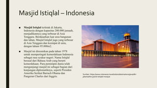 Masjid Istiqlal – Indonesia
■ Masjid Istiqlal terletak di Jakarta,
Indonesia dengan kapasitas 200.000 jamaah,
menjadikannya yang terbesar di Asia
Tenggara. Berdasarkan luar area bangunan
dan lahan, Masjid Istiqlal juga yang terbesar
di Asia Tenggara dan keempat di unia,
dengan laham 95.000m2.
■ Masjid ini diresmikan pada tahun 1978
untuk memperingati kemerdekaan Indonesia
sebagai rasa syukur negeri. Nama Istiqlal
berasal dari Bahasa Arab yang berarti
kemerdekaan. Para pemimpin dunia telah
mengunjungi masjid ini sebagai bagian dari
kunjungan diplomatiknya, seperti Presiden
Amerika Serikat Barrach Obama dan
Pangeran Charles dari Inggris.
Sumber: https://www.indonesia.travel/uk/en/destinations/java/dki-
jakarta/the-grand-istiqlal-mosque
 