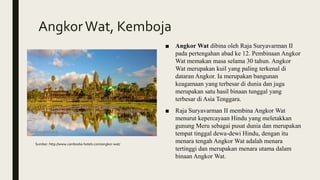 AngkorWat, Kemboja
■ Angkor Wat dibina oleh Raja Suryavarman II
pada pertengahan abad ke 12. Pembinaan Angkor
Wat memakan masa selama 30 tahun. Angkor
Wat merupakan kuil yang paling terkenal di
dataran Angkor. Ia merupakan bangunan
keagamaan yang terbesar di dunia dan juga
merupakan satu hasil binaan tunggal yang
terbesar di Asia Tenggara.
■ Raja Suryavarman II membina Angkor Wat
menurut kepercayaan Hindu yang meletakkan
gunung Meru sebagai pusat dunia dan merupakan
tempat tinggal dewa-dewi Hindu, dengan itu
menara tengah Angkor Wat adalah menara
tertinggi dan merupakan menara utama dalam
binaan Angkor Wat.
Sumber: http://www.cambodia-hotels.com/angkor-wat/
 