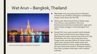 Wat Arun – Bangkok,Thailand
■ Wat Arun, kuil yang paling ikonik di Bangkok
terletak di tepi Thonburi di Bangkok, bertentangan
dengan Istana Besar dan Wat Pho.
■ Dibina pada abad ketujuh belas di tebing sungai
Chao Phraya, nama penuhnya 'Wat Arun
Ratchawararam Ratchawaramahawihan' agak sukar
untuk diingat sehingga ia sering dipanggil 'Kuil
Dawn.
■ Bentuk Wat Arun yang tersendiri terdiri daripada
pusat 'Prang' (sebuah menara gaya khmer) yang
dikelilingi oleh empat menara yang lebih kecil yang
ditimbulkan oleh fasen dari piring dan pottery.
Tangga untuk mencapai balkoni di menara utama
agak curam, biasanya lebih mudah untuk naik
daripada berjalan ke bawah, tetapi pemandangan
dari sana benar-benar bernilai. Walaupun namanya,
Kuil Dawn kelihatan hebat pada waktu matahari
terbenam.
Sumber: http://www.bangkok.com/magazine/10-temples.htm
 