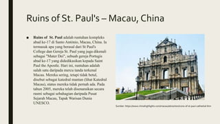 Ruins of St. Paul's – Macau,China
■ Ruins of St. Paul adalah runtuhan kompleks
abad ke-17 di Santo António, Macau, China. Ia
termasuk apa yang berasal dari St Paul's
College dan Gereja St. Paul yang juga dikenali
sebagai "Mater Dei", sebuah gereja Portugis
abad ke-17 yang didedikasikan kepada Saint
Paul the Apostle. Hari ini, runtuhan adalah
salah satu daripada mercu tanda terkenal
Macau. Mereka sering, tetapi tidak betul,
disebut sebagai katedral mantan (lihat Katedral
Macau), status mereka tidak pernah ada. Pada
tahun 2005, mereka telah disenaraikan secara
rasmi sebagai sebahagian daripada Pusat
Sejarah Macau, Tapak Warisan Dunia
UNESCO.
Sumber: https://www.chinahighlights.com/macau/attraction/ruins-of-st-paul-cathedral.htm
 