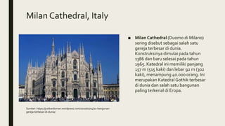 Milan Cathedral, Italy
■ Milan Cathedral (Duomo di Milano)
sering disebut sebagai salah satu
gereja terbesar di dunia.
Konstruksinya dimulai pada tahun
1386 dan baru selesai pada tahun
1965. Katedral ini memiliki panjang
157 m (515 kaki) dan lebar 92 m (302
kaki), menampung 40.000 orang. Ini
merupakan Katedral Gothik terbesar
di dunia dan salah satu bangunan
paling terkenal di Eropa.
Sumber: https://justkardoman.wordpress.com/2010/01/04/10-bangunan-
gereja-terbesar-di-dunia/
 