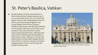 St. Peter's Basilica,Vatikan
■ Gereja terbesar di dunia yang terletak di
Roma ibukota Italy. Dengan panjang 730 ft
(220 m) dan lebar 500 ft (150 m), ia memiliki
bagian terbesar dari setiap gereja Kristen di
dunia, dan menampung hingga 60.000
orang. Basilika Santo Petrus bergaya
arsitektur Renaissance dan Baroque. Basilika
ini merupakan salah satu situs Kristen yang
paling suci dan yang terbesar di antara
semua gereja-gereja Kristen. Dibangun dari
1506 sampai 1626 dengan Michelangelo di
antara para arsitek. Gedung ini secara resmi
dikenal dalam bahasa Italia sebagai Basilica
di San Pietro inVaticano. Gereja ini terkenal
sebagai tempat ziarah, karena fungsi dan
sejarah liturgi asosiasi. Sumber: https://justkardoman.wordpress.com/2010/01/04/10-bangunan-
gereja-terbesar-di-dunia/
 