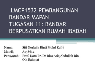 LMCP1532 PEMBANGUNAN
BANDAR MAPAN
TUGASAN 11: BANDAR
BERPUSATKAN RUMAH IBADAH
Nama: Siti Norlaila Binti Mohd Kefri
Matrik: A158612
Pensyarah: Prof. Dato’ Ir. Dr Riza Atiq Abdullah Bin
O.k Rahmat
 