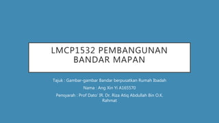 LMCP1532 PEMBANGUNAN
BANDAR MAPAN
Tajuk : Gambar-gambar Bandar berpusatkan Rumah Ibadah
Nama : Ang Xin Yi A165570
Pensyarah : Prof Dato’ IR. Dr. Riza Atiq Abdullah Bin O.K.
Rahmat
 