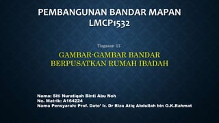 PEMBANGUNAN BANDAR MAPAN
LMCP1532
Tugasan 11:
GAMBAR-GAMBAR BANDAR
BERPUSATKAN RUMAH IBADAH
Nama: Siti Nuratiqah Binti Abu Noh
No. Matrik: A164224
Nama Pensyarah: Prof. Dato’ Ir. Dr Riza Atiq Abdullah bin O.K.Rahmat
 