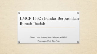 LMCP 1532 : Bandar Berpusatkan
Rumah Ibadah
Nama : Nur Amirah Binti Othman A158502
Pensyarah : Prof Riza Atiq
 