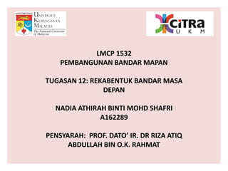 LMCP 1532
PEMBANGUNAN BANDAR MAPAN
TUGASAN 12: REKABENTUK BANDAR MASA
DEPAN
NADIA ATHIRAH BINTI MOHD SHAFRI
A162289
PENSYARAH: PROF. DATO’ IR. DR RIZA ATIQ
ABDULLAH BIN O.K. RAHMAT
 