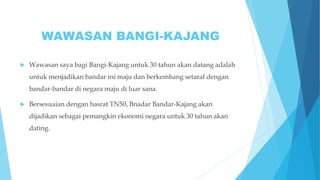 WAWASAN BANGI-KAJANG
 Wawasan saya bagi Bangi-Kajang untuk 30 tahun akan datang adalah
untuk menjadikan bandar ini maju dan berkembang setaraf dengan
bandar-bandar di negara maju di luar sana.
 Bersesuaian dengan hasrat TN50, Bnadar Bandar-Kajang akan
dijadikan sebagai pemangkin ekonomi negara untuk 30 tahun akan
dating.
 