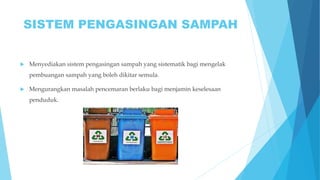 SISTEM PENGASINGAN SAMPAH
 Menyediakan sistem pengasingan sampah yang sistematik bagi mengelak
pembuangan sampah yang boleh dikitar semula.
 Mengurangkan masalah pencemaran berlaku bagi menjamin keselesaan
penduduk.
 