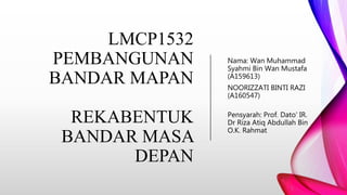 LMCP1532
PEMBANGUNAN
BANDAR MAPAN
REKABENTUK
BANDAR MASA
DEPAN
Nama: Wan Muhammad
Syahmi Bin Wan Mustafa
(A159613)
NOORIZZATI BINTI RAZI
(A160547)
Pensyarah: Prof. Dato' IR.
Dr Riza Atiq Abdullah Bin
O.K. Rahmat
 